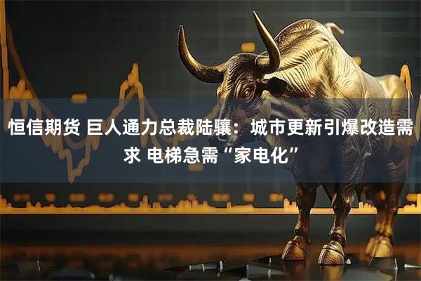 恒信期货 巨人通力总裁陆骧：城市更新引爆改造需求 电梯急需“家电化”