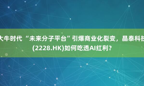 大牛时代 “未来分子平台”引爆商业化裂变，晶泰科技(2228.HK)如何吃透AI红利？