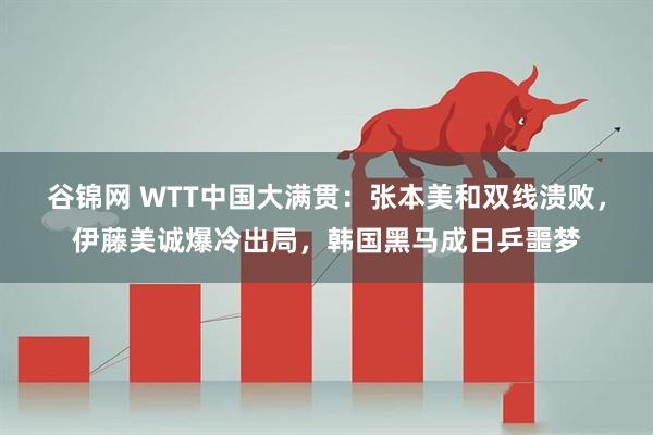 谷锦网 WTT中国大满贯：张本美和双线溃败，伊藤美诚爆冷出局，韩国黑马成日乒噩梦