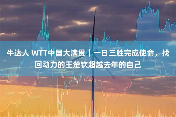 牛达人 WTT中国大满贯｜一日三胜完成使命，找回动力的王楚钦超越去年的自己