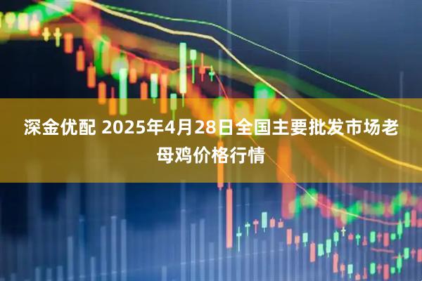 深金优配 2025年4月28日全国主要批发市场老母鸡价格行情