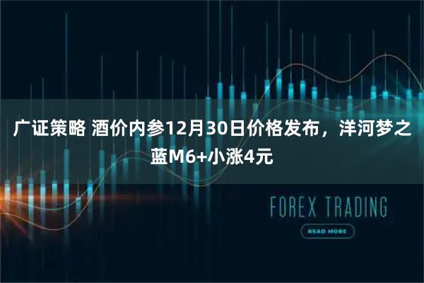 广证策略 酒价内参12月30日价格发布，洋河梦之蓝M6+小涨4元