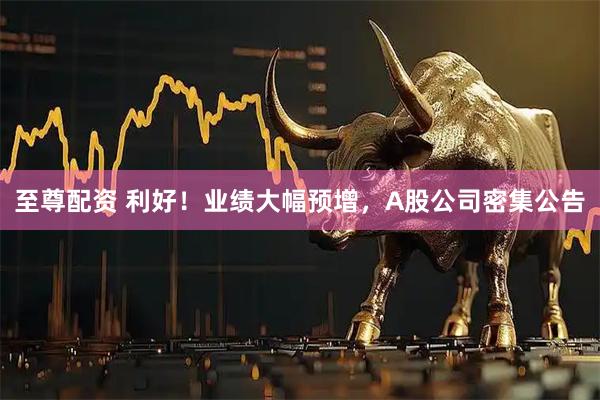 至尊配资 利好！业绩大幅预增，A股公司密集公告