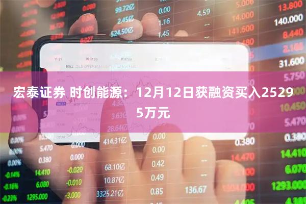 宏泰证券 时创能源：12月12日获融资买入25295万元