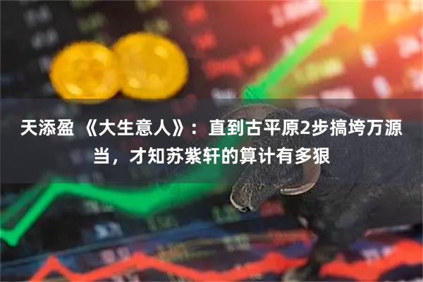 天添盈 《大生意人》：直到古平原2步搞垮万源当，才知苏紫轩的算计有多狠