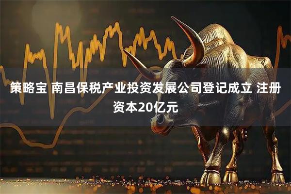 策略宝 南昌保税产业投资发展公司登记成立 注册资本20亿元