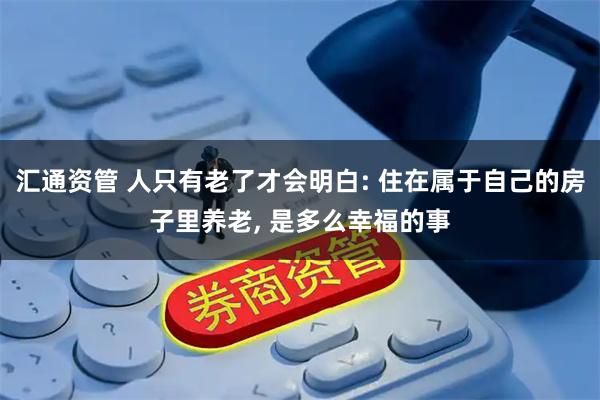 汇通资管 人只有老了才会明白: 住在属于自己的房子里养老, 是多么幸福的事